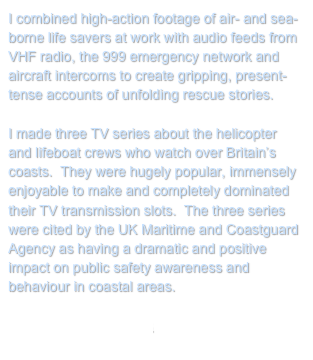 I combined high-action footage of air- and sea-borne life savers at work with audio feeds from VHF radio, the 999 emergency network and aircraft intercoms to create gripping, present-tense accounts of unfolding rescue stories.

I made three TV series about the helicopter and lifeboat crews who watch over Britain’s coasts.  They were hugely popular, immensely enjoyable to make and completely dominated their TV transmission slots.  The three series were cited by the UK Maritime and Coastguard Agency as having a dramatic and positive impact on public safety awareness and behaviour in coastal areas.
 
Return to My Projects
