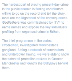 The hardest part of placing present-day crime in the public domain is finding contributors willing to go on the record and tell the story; most are too frightened of the consequences.  Godfathers was commissioned by ITV1 to name names and expose the key individuals profiting from organised crime in Britain. 

The third programme in the series, Protection, investigated Manchester’s gangland.  Using a network of contributors and undercover filming, we were able to show the extent of protection rackets in Greater Manchester and identify the bullyboys behind them.

Return to My Projects