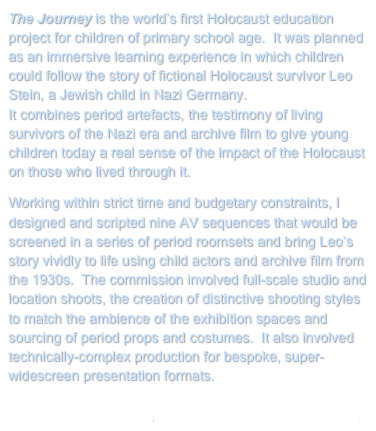 The Journey is the world’s first Holocaust education project for children of primary school age.  It was planned as an immersive learning experience in which children could follow the story of fictional Holocaust survivor Leo Stein, a Jewish child in Nazi Germany.  
It combines period artefacts, the testimony of living survivors of the Nazi era and archive film to give young children today a real sense of the impact of the Holocaust on those who lived through it.
Working within strict time and budgetary constraints, I designed and scripted nine AV sequences that would be screened in a series of period roomsets and bring Leo’s story vividly to life using child actors and archive film from the 1930s.  The commission involved full-scale studio and location shoots, the creation of distinctive shooting styles to match the ambience of the exhibition spaces and sourcing of period props and costumes.  It also involved technically-complex production for bespoke, super-widescreen presentation formats.

Return to My Projects        Visit the Holocaust Centre